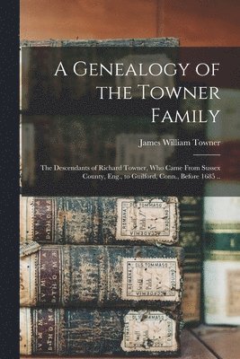 A Genealogy of the Towner Family; the Descendants of Richard Towner, who Came From Sussex County, Eng., to Guilford, Conn., Before 1685 .. 1