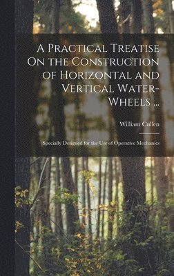 A Practical Treatise On the Construction of Horizontal and Vertical Water-Wheels ... 1