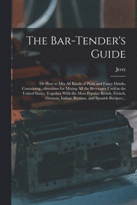 The Bar-tender's Guide; or How to Mix All Kinds of Plain and Fancy Drinks, Containing...directions for Mixing All the Beverages Used in the United States, Together With the Most Popular British, 1