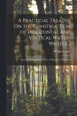 bokomslag A Practical Treatise On the Construction of Horizontal and Vertical Water-Wheels ...