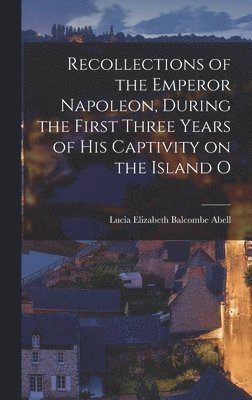 Recollections of the Emperor Napoleon, During the First Three Years of His Captivity on the Island O