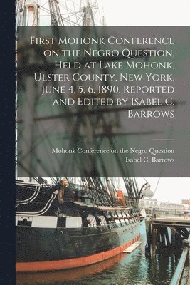 First Mohonk Conference on the Negro Question, Held at Lake Mohonk, Ulster County, New York, June 4, 5, 6, 1890. Reported and Edited by Isabel C. Barrows