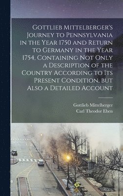 Gottlieb Mittelberger's Journey to Pennsylvania in the Year 1750 and Return to Germany in the Year 1754, Containing not Only a Description of the Country According to its Present Condition, but Also 1