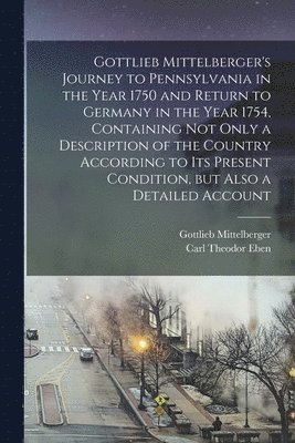 Gottlieb Mittelberger's Journey to Pennsylvania in the Year 1750 and Return to Germany in the Year 1754, Containing not Only a Description of the Country According to its Present Condition, but Also 1