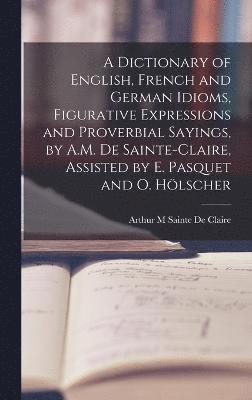 bokomslag Dictionary of English, French and German Idioms, Figurative Expressions and Proverbial Sayings, by A.M. De Sainte-Claire, Assisted by E. Pasquet and O. Hölscher