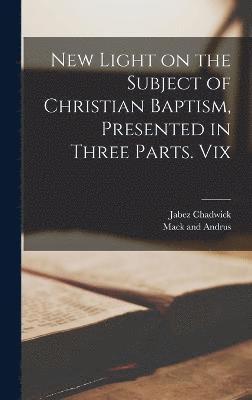 New Light on the Subject of Christian Baptism, Presented in Three Parts. Vix 1