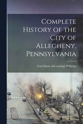 Carl Wilhelm, Carl [from old catalog] Wilhelm - Complete History of the City of Allegheny, Pennsylvania, Häftad