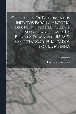 Coleccin De Documentos Inditos Para La Historia De Chile, Desde El Viaje De Magallanes Hasta La Batalla De Maipo, 1518-1818. Colectados Y Publicados Por J.T. Medina 1