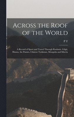 Across the Roof of the World; a Record of Sport and Travel Through Kashmir, Gilgit, Hunza, the Pamirs, Chinese Turkistan, Mongolia and Siberia 1