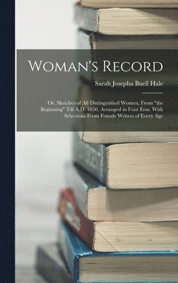 Woman's Record; or, Sketches of all Distinguished Women, From &quot;the Beginning&quot; Till A.D. 1850. Arranged in Four Eras. With Selections From Female Writers of Every Age 1