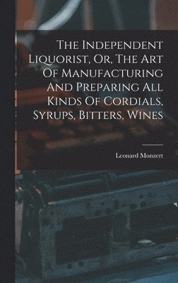 The Independent Liquorist, Or, The Art Of Manufacturing And Preparing All Kinds Of Cordials, Syrups, Bitters, Wines 1