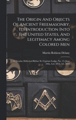 The Origin And Objects Of Ancient Freemasonry, Its Introduction Into The United States, And Legitimacy Among Colored Men 1