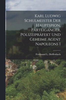 Karl Ludwig Schulmeister Der Hauptspion, Parteignger, Polizeiprfekt Und Geheime Agent Napoleons I 1