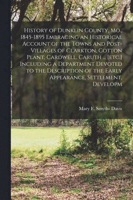 History of Dunklin County, Mo., 1845-1895 Embracing an Historical Account of the Towns and Post-villages of Clarkton, Cotton Plant, Cardwell, Caruth ... [etc.] Including a Department Devoted to the 1