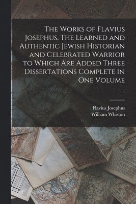 Works of Flavius Josephus, The Learned and Authentic Jewish Historian and Celebrated Warrior to Which are Added Three Dissertations Complete in One Volume