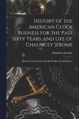 History of the American Clock Business for the Past Sixty Years, and Life of Chauncey Jerome 1