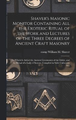 Shaver's Masonic Monitor Containing all the Exoteric Ritual of the Work and Lectures of the Three Degrees of Ancient Craft Masonry; to Which is Added the Ancient Ceremonies of the Order, and the 1