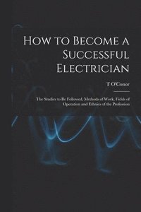 bokomslag How to Become a Successful Electrician; the Studies to be Followed, Methods of Work, Fields of Operation and Ethnics of the Profession