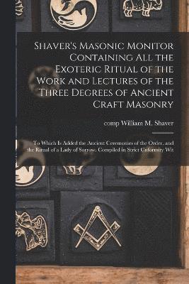 Shaver's Masonic Monitor Containing all the Exoteric Ritual of the Work and Lectures of the Three Degrees of Ancient Craft Masonry; to Which is Added the Ancient Ceremonies of the Order, and the 1