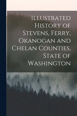 Anonymous - Illustrated History of Stevens, Ferry, Okanogan and Chelan Counties, State of Washington, Häftad
