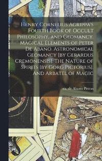 bokomslag Henry Cornelius Agrippa's Fourth Book of Occult Philosophy, and Geomancy. Magical Elements of Peter de Abano. Astronomical Geomancy [by Gerardus Cremonensis]. The Nature of Spirits [by Gorg