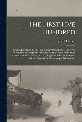 First Five Hundred; Being a Historical Sketch of the Military Operations of the Royal Newfoundland Regiment in Gallipoli and on the Western Front During the Great War (1914-1918) Together With the Individual Military Records and Photographs Where Obta