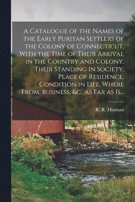 A Catalogue of the Names of the Early Puritan Settlers of the Colony of Connecticut, With the Time of Their Arrival in the Country and Colony, Their Standing in Society, Place of Residence, Condition 1