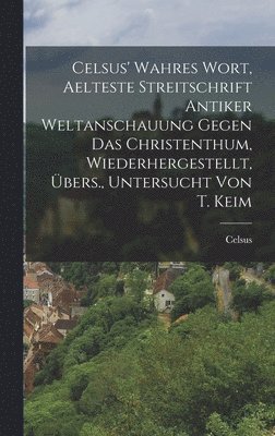 Celsus' Wahres Wort, Aelteste Streitschrift Antiker Weltanschauung Gegen Das Christenthum, Wiederhergestellt, Übers., Untersucht Von T. Keim