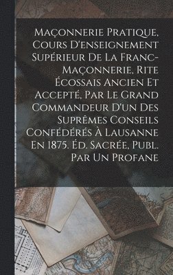 Maçonnerie Pratique, Cours D'enseignement Supérieur De La Franc-Maçonnerie, Rite Écossais Ancien Et Accepté, Par Le Grand Commandeur D'un Des Suprêmes Conseils Confédérés À Lausanne En 1875. Éd. Sacrée, Publ. Par Un Profane