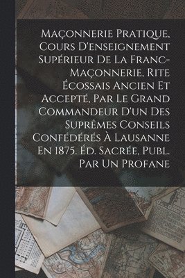 Anonymous - Maçonnerie Pratique, Cours D'enseignement Supérieur De La Franc-Maçonnerie, Rite Écossais Ancien Et Accepté, Par Le Grand Commandeur D'un Des Suprêmes Conseils Confédérés À Lausanne En 1875. Éd. Sacrée, Publ. Par Un Profane, Häftad