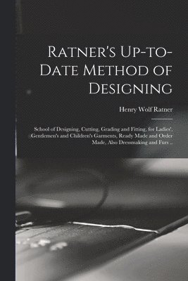 Ratner's Up-to-date Method of Designing; School of Designing, Cutting, Grading and Fitting, for Ladies', Gentlemen's and Children's Garments, Ready Made and Order Made, Also Dressmaking and Furs .. 1