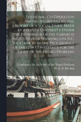 Economic Co-operation Among Negro Americans. Report of a Social Study Made by Atlanta University Under the Patronage of the Carnegie Institution of Washington, D.C. Together With the Proceedings of the 12th Conference for the Study of the Negro Problems