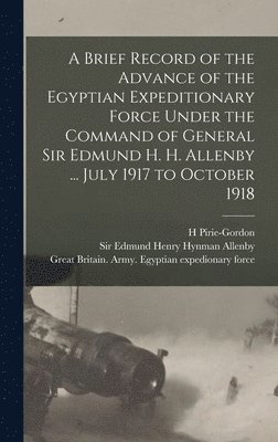 A Brief Record of the Advance of the Egyptian Expeditionary Force Under the Command of General Sir Edmund H. H. Allenby ... July 1917 to October 1918 1