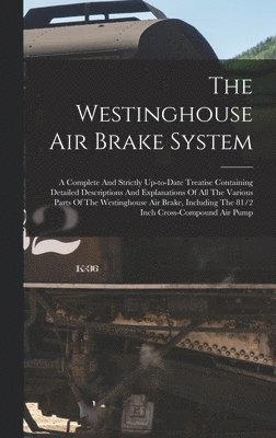 Westinghouse Air Brake System; A Complete And Strictly Up-to-date Treatise Containing Detailed Descriptions And Explanations Of All The Various Parts Of The Westinghouse Air Brake, Including The 81/2 Inch Cross-compound Air Pump