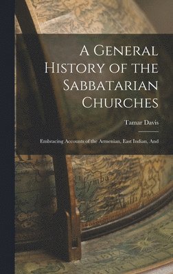 General History of the Sabbatarian Churches; Embracing Accounts of the Armenian, East Indian, And
