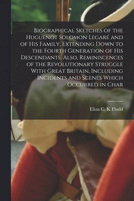 Biographical Sketches of the Huguenot Solomon Legar and of his Family, Extending Down to the Fourth Generation of his Descendants. Also, Reminiscences of the Revolutionary Struggle With Great 1