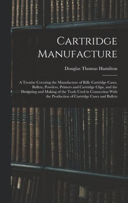 Cartridge Manufacture; a Treatise Covering the Manufacture of Rifle Cartridge Cases, Bullets, Powders, Primers and Cartridge Clips, and the Designing and Making of the Tools Used in Connection With 1