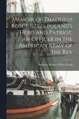 Memoir of Thaddeus Kosciuszko, Poland's Hero and Patriot, an Officer in the American Army of the Rev 1