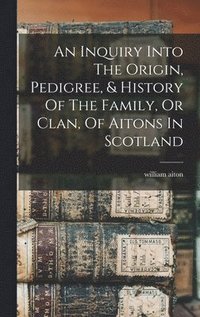bokomslag An Inquiry Into The Origin, Pedigree, & History Of The Family, Or Clan, Of Aitons In Scotland