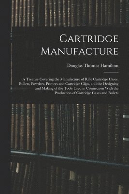 bokomslag Cartridge Manufacture; a Treatise Covering the Manufacture of Rifle Cartridge Cases, Bullets, Powders, Primers and Cartridge Clips, and the Designing and Making of the Tools Used in Connection With...