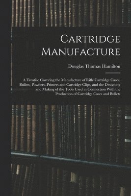 Cartridge Manufacture; a Treatise Covering the Manufacture of Rifle Cartridge Cases, Bullets, Powders, Primers and Cartridge Clips, and the Designing and Making of the Tools Used in Connection With 1