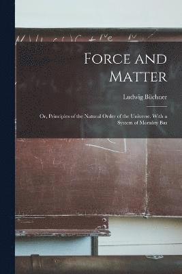 Force and Matter; or, Principles of the Natural Order of the Universe. With a System of Morality Bas 1