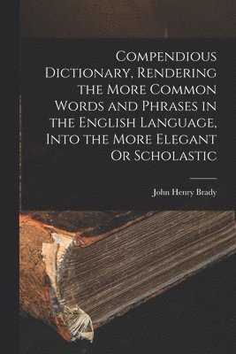 Compendious Dictionary, Rendering the More Common Words and Phrases in the English Language, Into the More Elegant Or Scholastic 1