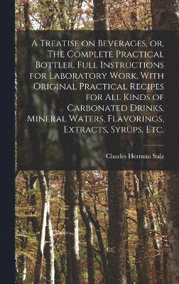 A Treatise on Beverages, or, The Complete Practical Bottler. Full Instructions for Laboratory Work, With Original Practical Recipes for all Kinds of Carbonated Drinks, Mineral Waters, Flavorings, 1