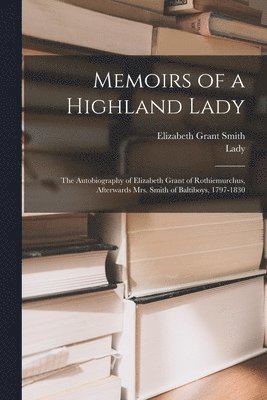 Memoirs of a Highland Lady; the Autobiography of Elizabeth Grant of Rothiemurchus, Afterwards Mrs. Smith of Baltiboys, 1797-1830 1
