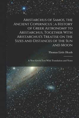Aristarchus of Samos, the Ancient Copernicus; a History of Greek Astronomy to Aristarchus, Together With Aristarchus's Treatise on the Sizes and Distances of the sun and Moon 1