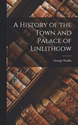 bokomslag A History of the Town and Palace of Linlithgow