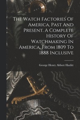 The Watch Factories Of America, Past And Present. A Complete History Of Watchmaking In America, From 1809 To 1888 Inclusive 1