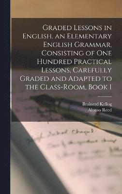 Graded Lessons in English. an Elementary English Grammar, Consisting of One Hundred Practical Lessons, Carefully Graded and Adapted to the Class-Room, Book 1 1