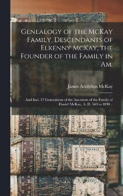 Genealogy of the McKay Family, Descendants of Elkenny McKay, the Founder of the Family in Am.; and Incl. 37 Generations of the Ancestors of the Family of Daniel McKay, A. D. 560 to 1890 .. 1